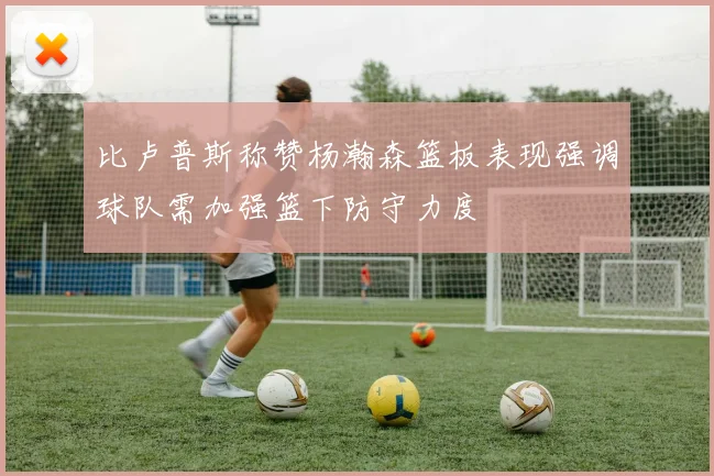 比卢普斯称赞杨瀚森篮板表现强调球队需加强篮下防守力度