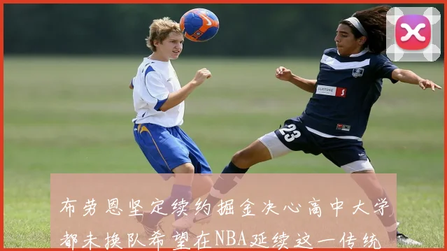 布劳恩坚定续约掘金决心高中大学都未换队希望在NBA延续这一传统