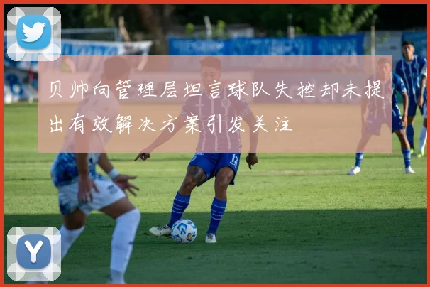 贝帅向管理层坦言球队失控却未提出有效解决方案引发关注