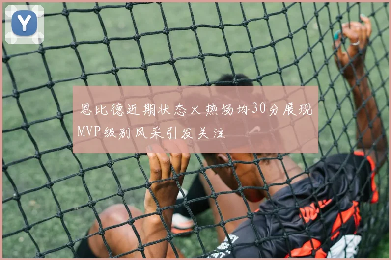 恩比德近期状态火热场均30分展现MVP级别风采引发关注