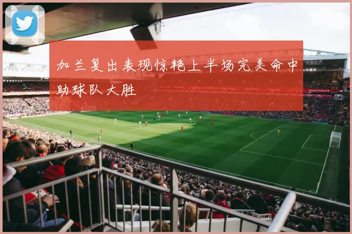加兰复出表现惊艳上半场完美命中助球队大胜