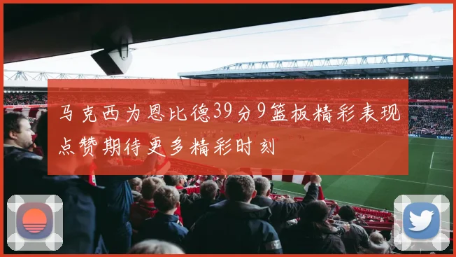 马克西为恩比德39分9篮板精彩表现点赞期待更多精彩时刻
