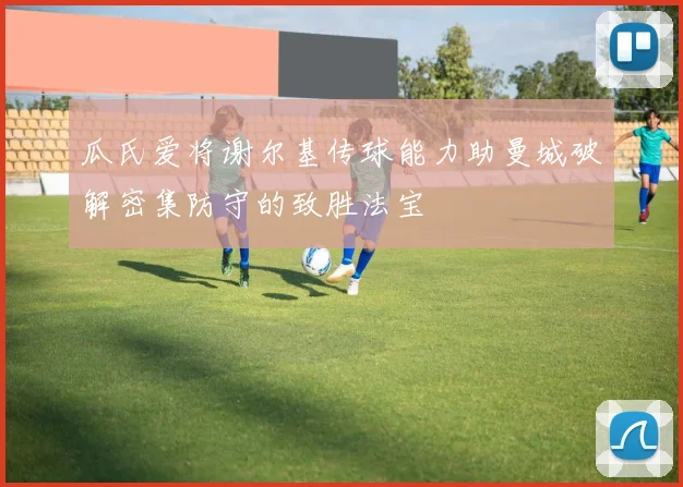 瓜氏爱将谢尔基传球能力助曼城破解密集防守的致胜法宝