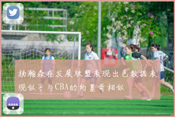 杨瀚森在发展联盟表现出色数据表现似乎与CBA的约基奇相似