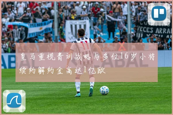 皇马重视青训战略与多位16岁小将续约解约金高达1亿欧
