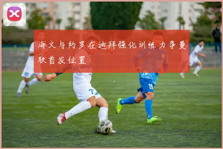 海文与约罗在迪拜强化训练力争曼联首发位置