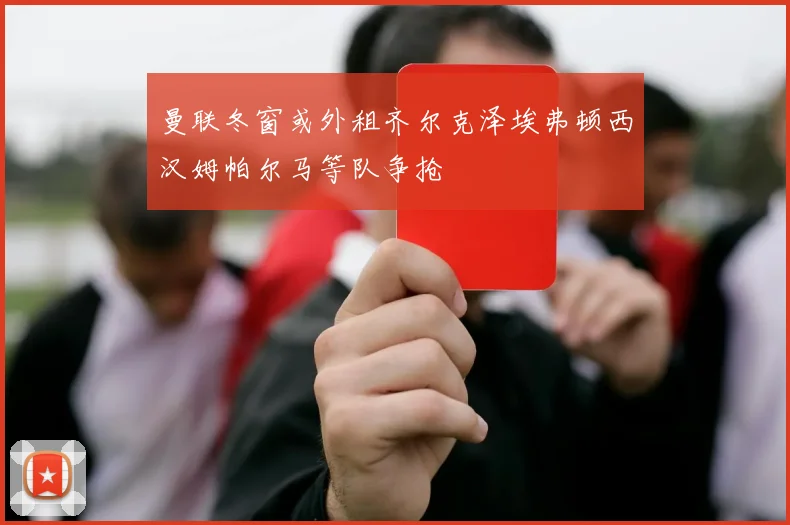 曼联冬窗或外租齐尔克泽埃弗顿西汉姆帕尔马等队争抢