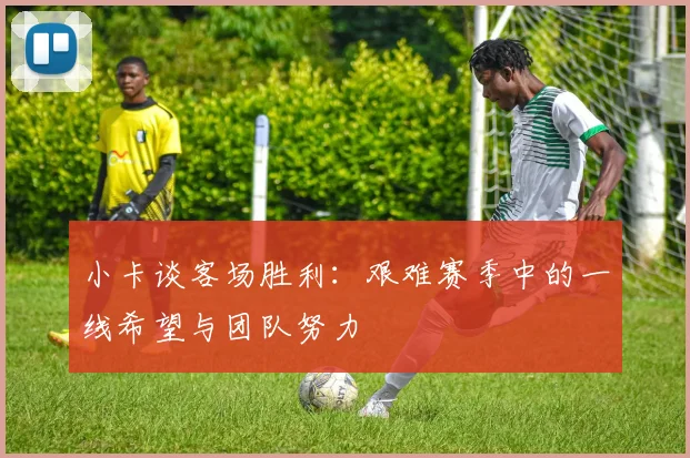 小卡谈客场胜利：艰难赛季中的一线希望与团队努力