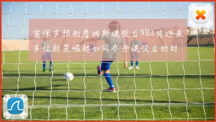 富保罗预测詹姆斯退役后NBA将迎来多位新星崛起如同乔丹退役后的时代