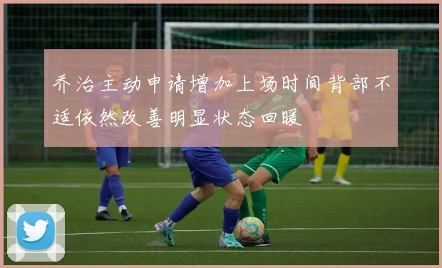 乔治主动申请增加上场时间背部不适依然改善明显状态回暖