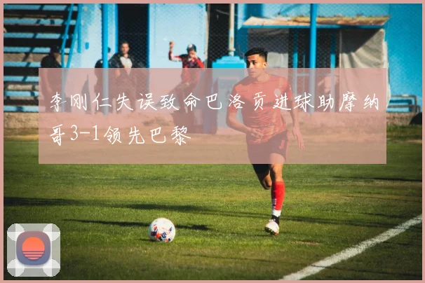 李刚仁失误致命巴洛贡进球助摩纳哥3-1领先巴黎
