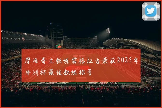 摩洛哥主教练雷格拉吉荣获2025年非洲杯最佳教练称号