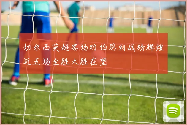 切尔西英超客场对伯恩利战绩辉煌近五场全胜大胜在望