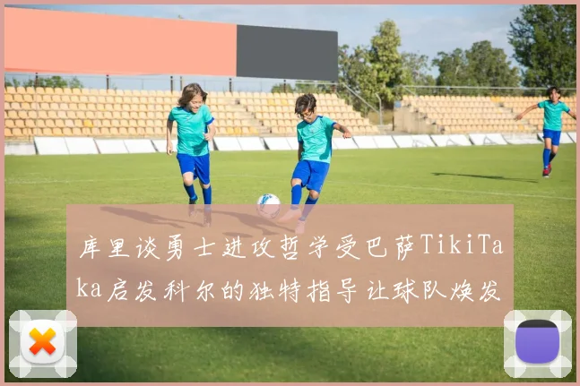库里谈勇士进攻哲学受巴萨TikiTaka启发科尔的独特指导让球队焕发新生