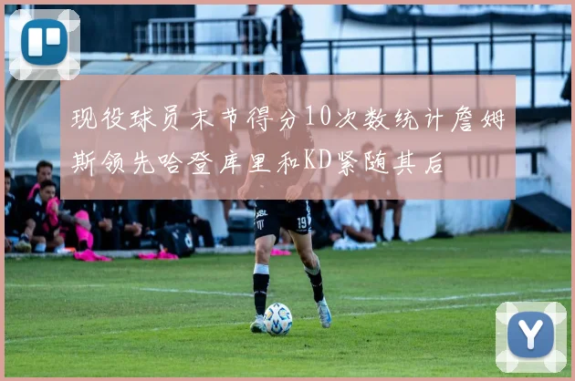 现役球员末节得分10次数统计詹姆斯领先哈登库里和KD紧随其后