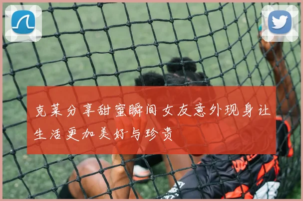克莱分享甜蜜瞬间女友意外现身让生活更加美好与珍贵