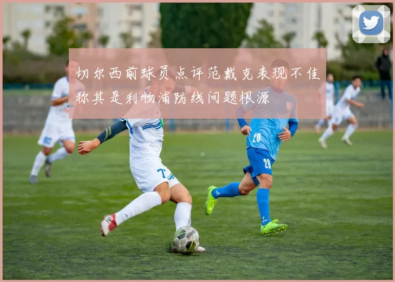 切尔西前球员点评范戴克表现不佳称其是利物浦防线问题根源